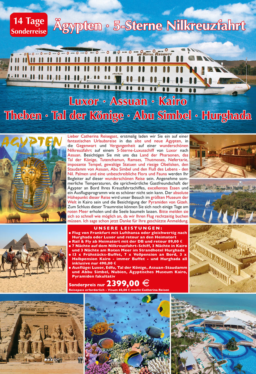 Lieber Catherina Reisegast, erstmalig laden wir Sie
ein auf einer fantastischen Urlaubsreise in das alte und
neue Ägypten, in die Gegenwart und Vergangenheit auf
einer wunderschönen Nilkreuzfahrt auf einem 5-Sterne-
Luxusschiff von Luxor nach Assuan. Besichtigen Sie mit
uns das Land der Pharaonen, das Tal der Könige, Tut Ench
Amun, Ramses, Thutmoses, Nefertarie, imposante Tempel,
gewaltige Statuen und riesige Obelisken, den Staudamm
von Assuan, Abu Simbel und den Fluß des Lebens - den
Nil. Palmen und eine unbeschreibliche Flora und Fauna
werden Ihr Begleiter auf dieser wunderschönen Reise
sein. Angenehme sommerliche Temperaturen, die sprichwörtliche
Gastfreundschaft der Ägypter, Luxuskabinen
an Bord Ihres Kreuzfahrtschiffes, excellentes Essen und
ein Ausflugsprogramm, wie es schöner nicht sein kann,
erwartet Sie auf dieser wunderschönen Reise. Nach der
Kreuzfahrt auf dem Nil Transfer in unser 5*-Luxushotel
Alnabila Grand Makadi Resort oder 5*-Sea Star Beau
Rivage Hotel zum Badeurlaub in Hurghada am roten
Meer. Genießen Sie hier den Luxus eines absolut tollen
5*-Sterne-Hotels. Diese Flugreise in die Vergangenheit und
Gegenwart Ägyptens mit Nil-Kreuzfahrt und Badeurlaub
bieten wir Ihnen zum absoluten Sonderpreis an. Buchen
sie ihren Traum-Urlaub 2016 solange es noch freie Plätze
gibt. Sicherheits-Hinweis: Die Urlaubsgebiete rotes Meer
Hurgadha und der Nil von Luxor bis Assuan sind absolut
sichere Urlaubs-Destinationen. Profitieren auch Sie wie
viele andere auch von dem sehr gu?nstigen Reisepreis auf
Grund der allgemein unbegru?ndeten Panikmache. Buchen Sie
Ihren Traum-Urlaub 2016 solange es noch freie Plätze gibt.
Nubien · Theben · Tal der Könige · Abu Simbel
14 Tage
Flugreise
5-Sterne Nilkreuzfahrt und Badeurlaub
Ägypten · Hurghada · Luxor · Assuan
38
U N S E R E L E I STUNG E N :
? Flug von Deutschland nach Hurghada/Luxor und retour
? 7 Übernachtungen an Bord eines 5*-Luxus-Kreuzfahrtschiffes
? 6 Übernachtungen im 5*-Hotel am roten Meer
? Ausflugspaket fakultativ: Luxor - Tal der Könige - Edfu Horus
Tempel - Komb Ombo Tempel - Lichterfahrt Assuan bei Nacht
? 7 x Vollpension an Bord Ihres 5*-Schiffes, Fru?hstu?cks-Buffet
? Mittag- und Abendessen-Buffet inkl. tägliche Tea-Time nur 185,– E
? 6 x Vollpension all inklusive im 5*-Sterne Hotel Hurghada nur
200,– E
Flughafen- und Sicherheitsgebu?hren 39,– E
Transfergebu?hren Heimatort-Flughafen - Schiff - Hotel, Flughafen-
Heimatort nur 69,– E
Deutschsprachige Reiseleitung während der gesamten Reise
Reisepreis 14 Tage Traumurlaub
Ägypten - Luxor - Hurghada fu?r nur ab 499,– E
FÜR NUR 499,– E 14 TAGE ÄGYPTEN - LUXOR ASSUAN - HURGHADA 39
RE ISEV ERL AUF :
1. Tag: Ankunft Luxor oder Hurghada
Transfer zum 5 * Luxus-
Kreuzfahrtschiff auf dem Nil
2. Tag: Nilkreuzfahrt Theben West
3. Tag: Edfu
4. Tag: Assuan Nasser See-Nubien
5. + 6. Tag: Erholung an Bord
7. + 8. Tag Luxor und Transfer zum
5*-Hotel in Hurghada
9. - 13 Tag: Urlaub am roten Meer
14. Tag: Heimreise