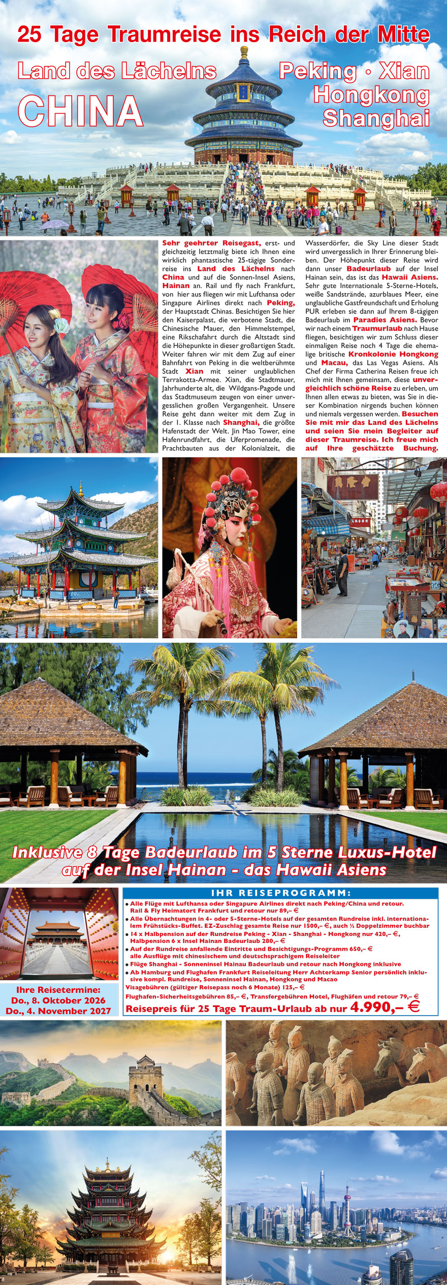 40
14 Tage Traumreise ins Reich der Mitte
Land des Lächelns
CHINA
Peking · Xian
Hongkong
Shanghai
Sehr geehrter Reisegast, erstmalig und
einmalig bieten wir Ihnen eine phantastische
14-tägige Flug-Sonderreise ins
Land des Lächelns nach China an.
1. - 5. Tag: Mit der Bahn reisen Sie bequem
nach Frankfurt zum Flughafen und steigen
hier in Ihr Flugzeug der China Airlines zum
Direktflug ins Land des Lächelns nach
Peking ein. Nach nur 9 Flugstunden erreichen
Sie die Hauptstadt im Reich der Mitte,
die Millionenstadt Peking. Weltkulturerbe,
die Chinesische Mauer über 6.000
km lang, der Platz des himmlischen
Friedens, die verbotene Stadt der chinesischen
Kaiser, die Gräber der Ming
Dynastie und Kultur pur erleben Sie in
dieser einmaligen Weltmetropole. 5. -
7. Tag: Weiterflug von Peking nach Xian, am
Nachmittag Besichtigung der Stadtmauer,
Moschee und Altstadt. Der Höhepunkt
in Xian ist der Besuch der weltberühmten
Terrakotta Armee, schauen Sie auf über
2500 Jahre Weltkulturerbe die Geschichte
der chinesischen Kaiser. 7. - 10. Tag:
Flug nach Hongkong in die ehemalige britische
Kronkolonie. Auch Hongkong ist mit
Worten nicht zu beschreiben, das muss
man erlebt haben, der Charme der
Kolonialzeit, der phantastische Ausblick vom
Victoria Peak auf diese Weltmetropole,
das südchinesische Meer, die Fischmärkte,
die riesíge Handelsmetropole, die pulsierende
Innenstadt und gleichzeitig
die Gelassenheit und Gastfreundschaft
Hongkongs erwartet Sie auf dieser einmaligen
Reise. 10. - 14. Tag: Vormittags
Weiterflug in die größte Hafenstadt der
Welt nach Shanghai. Vom Flughafen fahren
Sie mit dem Transrapid in die Innenstadt
ins Hotel Holiday Inn Downtown. Am
Nachmittag Stadtbesichtigung, Jin Mao
Tower, die berühmte Uferpromenade,
die Skyline Shanghais, die kolonialen
Prachtbauten erleben Sie auf einer
großen Stadtrundfahrt. Ein Ausflug
China Land und Leute, das Wasserdorf
Tongli, eine Hafenrundfahrt in Shanghai
im größten Hafen der Welt, Shanghai bei
Nacht, all das wird unvergesslich in
Ihrer Erinnerung bleiben. Dann heisst
es Abschied nehmen aus dem Land des
Lächelns, Fahrt mit dem Transrapid zum
Flughafen, Rückflug nach Deutschland und
Rücktransfer mit der DB an Ihren Heimatort.
41
Reisetermin siehe Termin- und Preisliste
auf Seite 48
? DB Bahnticket ICE nach Frankfurt ab Heimatort und retour
? Alle Linienflüge mit China Airlines inklusive Bordverpflegung und
Flughafen-Assistent
? Alle Übernachtungen in 4-Sterne Superior Luxus-Hotels in Peking,
Xian, Hongkong und Shanghai inkl. Frühstücks-Buffet europäisch
? Sehr gute Halbpension während der gesamten Reise: Mittag- oder
Abendessen inklusive
? Alle Ausflüge wie beschrieben
lt. Programm-Ablauf inklusive
aller Eintritte
? Kleine Reisegruppen und
deutschsprachige Reiseleitung
während der gesamten Reise
UNSERE LEISTUNGEN FÜR DIESE TRAUMREISE:
Alles inklusive im Reisepreis enthalten
Reisepreis nur 2599,– E
Visagebühren nur 99,– Euro,
Flughafen-, Sicherheits- und alle
Transfergebühren Flughäfen - Hotel
und retour 79,– Euro
